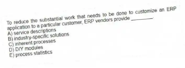 To reduce the substantial work that needs to be done to customize an ERP application to a particular customer, ERP vendors provide ________.
A) service descriptions
B) industry-specific solutions
C) inherent processes
D) DIY modules
E) process statistics