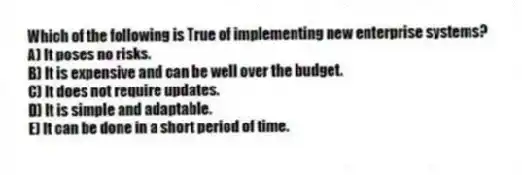 Which of the following is True of implementing new enterprise systems?
A) It poses no risks.
B) It is expensive and can be well over the budget.
C) It does not require updates.
D) It is simple and adaptable.
E) It can be done in a short period of time.