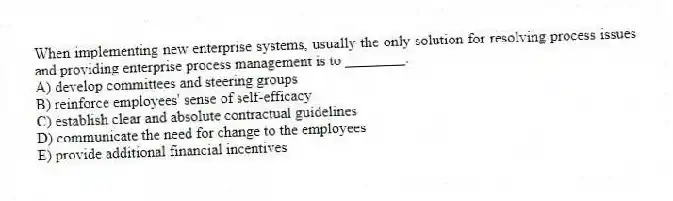 When implementing new enterprise systems, usually the only solution for resolving process issues and providing enterprise process management is to ________.
A) develop committees and steering groups
B) reinforce employees' sense of self-efficacy
C) establish clear and absolute contractual guidelines
D) communicate the need for change to the employees
E) provide additional financial incentives