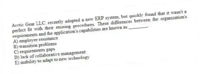 Arctic Gear LLC. recently adopted a new ERP system, but quickly found that it wasn't a perfect fit with their existing procedures. These differences between the organization's requirements and the application's capabilities are known as ________.
A) employee resistance
B) transition problems
C) requirements gaps
D) lack of collaborative management
E) inability to adapt to new technology