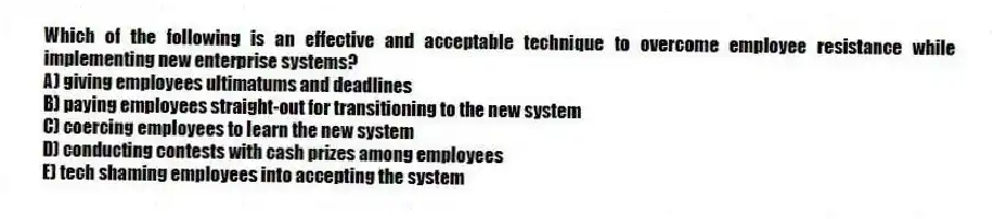 Which of the following is an effective and acceptable technique to overcome employee resistance while implementing new enterprise systems?
A) giving employees ultimatums and deadlines
B) paying employees straight-out for transitioning to the new system
C) coercing employees to learn the new system
D) conducting contests with cash prizes among employees
E) tech shaming employees into accepting the system