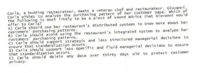 Carla, a budding restaurateur, meets a veteran chef and restaurateur, Giovanni. Carla wishes to analyze the purchasing pattern of her customer base. Which of the following is most likely to be a piece of sound advice that Giovanni would offer to Carla?
A) Carla should use her restaurant's distributed systems to know more about her customers' purchasing patterns.
B) Carla should avoid using the restaurant's integrated system to analyze her customers' purchasing patterns.
C) Carla should support strategic and less structured managerial decisions to ensure that standardization occurs.
D) Carla should support less specific and fluid managerial decisions to ensure that standardization occurs.
E) Carla should delete any data over thirty days old to protect customer privacy.