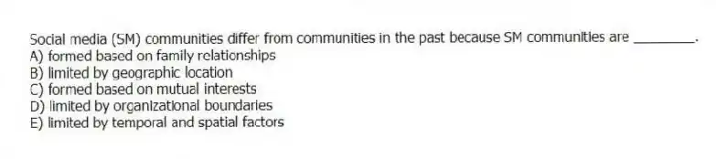 Social media (SM) communities differ from communities in the past because SM communities are ________.
A) formed based on family relationships
B) limited by geographic location
C) formed based on mutual interests
D) limited by organizational boundaries
E) limited by temporal and spatial factors