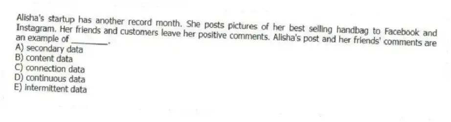 Alisha's startup has another record month. She posts pictures of her best selling handbag to Facebook and Instagram. Her friends and customers leave her positive comments. Alisha's post and her friends' comments are an example of ________.
A) secondary data
B) content data
C) connection data
D) continuous data
E) intermittent data