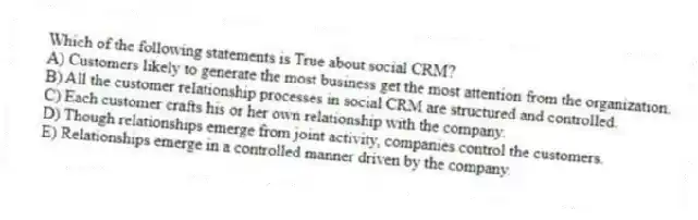 Which of the following statements is True about social CRM?
A) Customers likely to generate the most business get the most attention from the organization.
B) All the customer relationship processes in social CRM are structured and controlled.
C) Each customer crafts his or her own relationship with the company.
D) Though relationships emerge from joint activity, companies control the customers.
E) Relationships emerge in a controlled manner driven by the company.