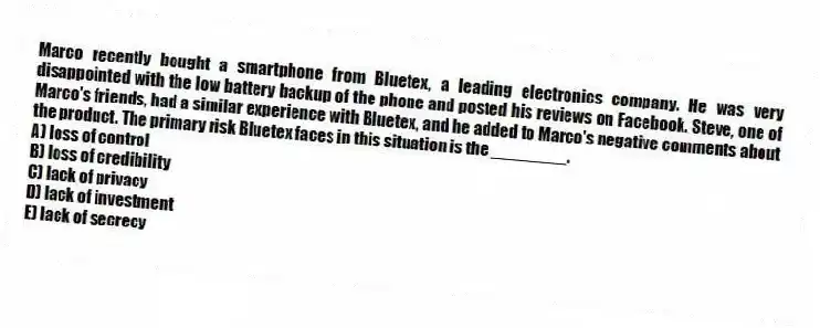 Marco recently bought a smartphone from Bluetex, a leading electronics company. He was very disappointed with the low battery backup of the phone and posted his reviews on Facebook. Steve, one of Marco's friends, had a similar experience with Bluetex, and he added to Marco's negative comments about the product. The primary risk Bluetex faces in this situation is the ________.
A) loss of control
B) loss of credibility
C) lack of privacy
D) lack of investment
E) lack of secrecy