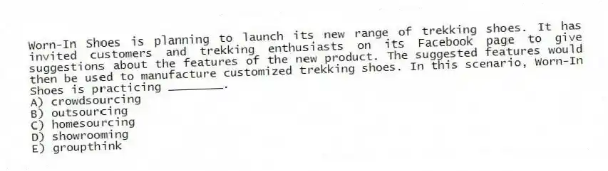 Worn-In Shoes is planning to launch its new range of trekking shoes. It has invited customers and trekking enthusiasts on its Facebook page to give suggestions about the features of the new product. The suggested features would then be used to manufacture customized trekking shoes. In this scenario, Worn-In Shoes is practicing ________.
A) crowdsourcing
B) outsourcing
C) homesourcing
D) showrooming
E) groupthink