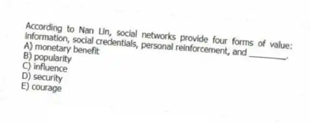 According to Nan Lin, social networks provide four forms of value: information, social credentials, personal reinforcement, and ________.
A) monetary benefit
B) popularity
C) influence
D) security
E) courage