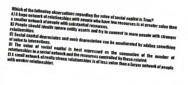 Which of the following observations regarding the value of social capital is True?
A) A huge network of relationships with people who have few resources is of greater value than a smaller network of people with substantial resources.
B) People should ideally ignore entity assets and try to connect to more people with stronger relationships.
C) Social capital depreciates and such depreciation can be ameliorated by adding something of value to interactions.
D) The value of social capital is best expressed as the summation of the number of relationships in a social network and the resources controlled by those related.
E) A small network of really strong relationships is of less value than a larger network of people with weaker relationships.