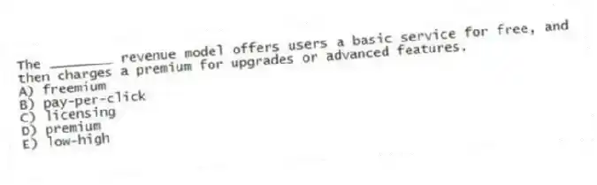 The ________ revenue model offers users a basic service for free, and then charges a premium for upgrades or advanced features.
A) freemium
B) pay-per-click
C) licensing
D) premium
E) low-high