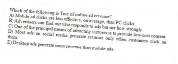 Which of the following is True of online ad revenue?
A) Mobile ad clicks are less effective, on average, than PC clicks.
B) Advertisers can find out who responds to ads but not how strongly.
C) One of the principal means of attracting viewers is to provide low-cost content.
D) Most ads on social media generate revenue only when customers click on them.
E) Desktop ads generate more revenue than mobile ads.