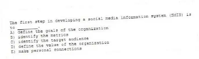 The first step in developing a social media information system (SMIS) is to ________.
A) define the goals of the organization
B) identify the metrics
C) identify the target audience
D) define the value of the organization
E) make personal connections