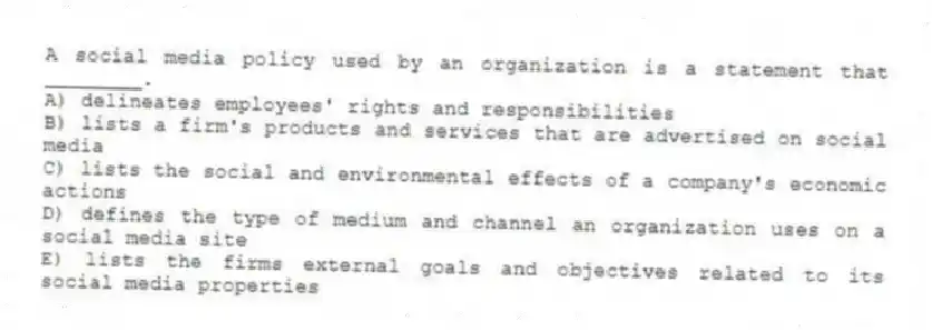 A social media policy used by an organization is a statement that ________.
A) delineates employees' rights and responsibilities
B) lists a firm's products and services that are advertised on social media
C) lists the social and environmental effects of a company's economic actions
D) defines the type of medium and channel an organization uses on a social media site
E) lists the firms external goals and objectives related to its social media properties