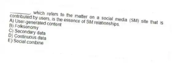 ________, which refers to the matter on a social media (SM) site that is contributed by users, is the essence of SM relationships.
A) User-generated content
B) Folksonomy
C) Secondary data
D) Continuous data
E) Social combine