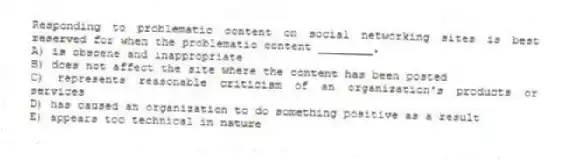 Responding to problematic content on social networking sites is best reserved for when the problematic content ________.
A) is obscene and inappropriate
B) does not affect the site where the content has been posted
C) represents reasonable criticism of an organization's products or services
D) has caused an organization to do something positive as a result
E) appears too technical in nature