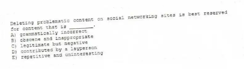 Deleting problematic content on social networking sites is best reserved for content that is ________.
A) grammatically incorrect
B) obscene and inappropriate
C) legitimate but negative
D) contributed by a layperson
E) repetitive and uninteresting