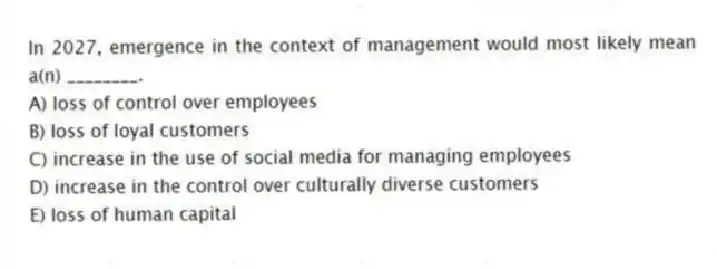 In 2027, emergence in the context of management would most likely mean a(n) ________.
A) loss of control over employees
B) loss of loyal customers
C) increase in the use of social media for managing employees
D) increase in the control over culturally diverse customers
E) loss of human capital