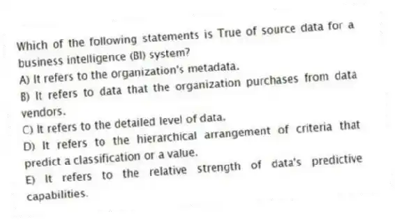 Which of the following statements is True of source data for a business intelligence (BI) system?
A) It refers to the organization's metadata.
B) It refers to data that the organization purchases from data vendors.
C) It refers to the detailed level of data.
D) It refers to the hierarchical arrangement of criteria that predict a classification or a value.
E) It refers to the relative strength of data's predictive capabilities.