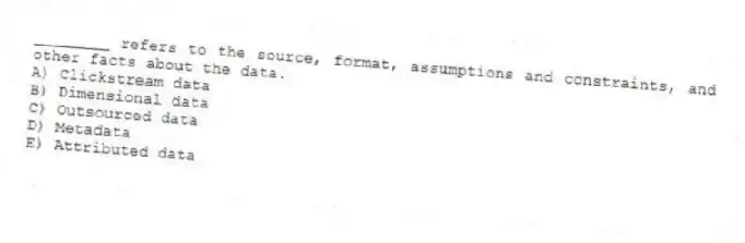 ________ refers to the source, format, assumptions and constraints, and other facts about the data.
A) Clickstream data
B) Dimensional data
C) Outsourced data
D) Metadata
E) Attributed data