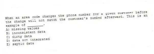 When an area code changes the phone number for a given customer before the change will not match the customer's number afterward. This is an example of ________.
A) missing values
B) inconsistent data
C) dirty data
D) data not integrated
E) septic data