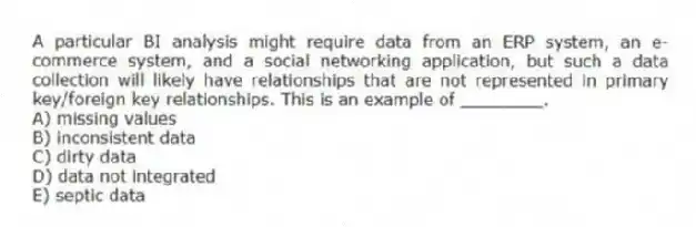 A particular BI analysis might require data from an ERP system, an e-commerce system, and a social networking application, but such a data collection will likely have relationships that are not represented in primary key/foreign key relationships. This is an example of ________.
A) missing values
B) inconsistent data
C) dirty data
D) data not integrated
E) septic data