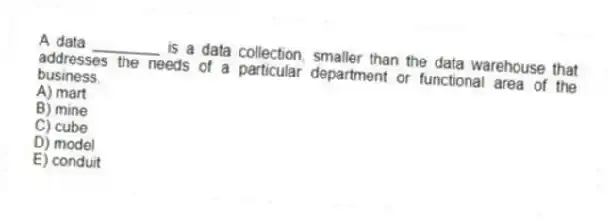 A data ________ is a data collection, smaller than the data warehouse that addresses the needs of a particular department or functional area of the business.
A) mart
B) mine
C) cube
D) model
E) conduit