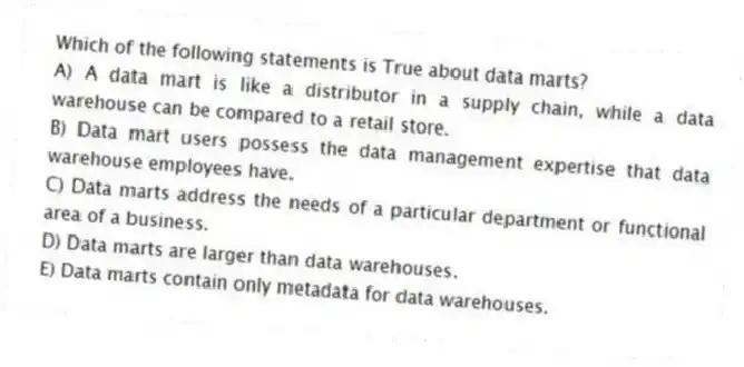 Which of the following statements is True about data marts?
A) A data mart is like a distributor in a supply chain, while a data warehouse can be compared to a retail store.
B) Data mart users possess the data management expertise that data warehouse employees have.
C) Data marts address the needs of a particular department or functional area of a business.
D) Data marts are larger than data warehouses.
E) Data marts contain only metadata for data warehouses.
