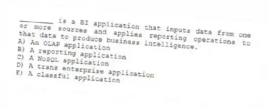 ________ is a BI application that inputs data from one or more sources and applies reporting operations to that data to produce business intelligence.
A) An OLAP application
B) A reporting application
C) A NoSQL application
D) A trans enterprise application
E) A classful application