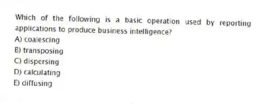 Which of the following is a basic operation used by reporting applications to produce business intelligence?
A) coalescing
B) transposing
C) dispersing
D) calculating
E) diffusing