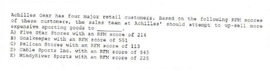 Achilles Gear has four major retail customers. Based on the following RFM scores of these customers, the sales team at Achilles' should attempt to up-sell more expensive sporting goods to ________.
A) Five Star Stores with an RFM score of 214
B) Goalkeeper with an RFM score of 551
C) Pelican Stores with an RFM score of 113
D) Cable Sports Inc. with an RFM score of 545
E) WindyRiver Sports with an RFM score of 225