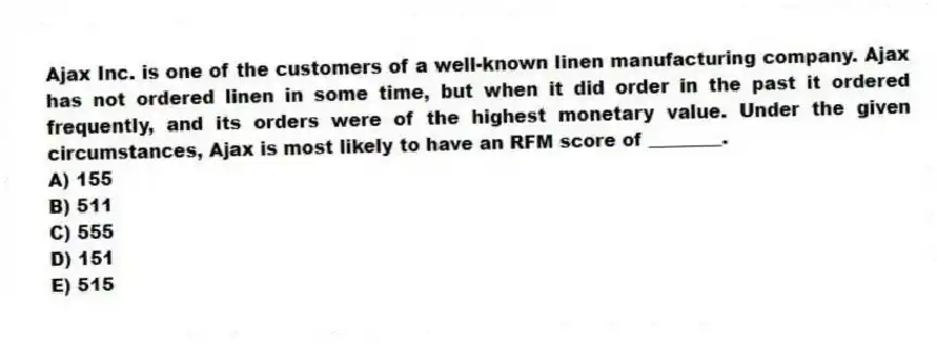 Ajax Inc. is one of the customers of a well-known linen manufacturing company. Ajax has not ordered linen in some time, but when it did order in the past it ordered frequently, and its orders were of the highest monetary value. Under the given circumstances, Ajax is most likely to have an RFM score of ________.
A) 155
B) 511
C) 555
D) 151
E) 515