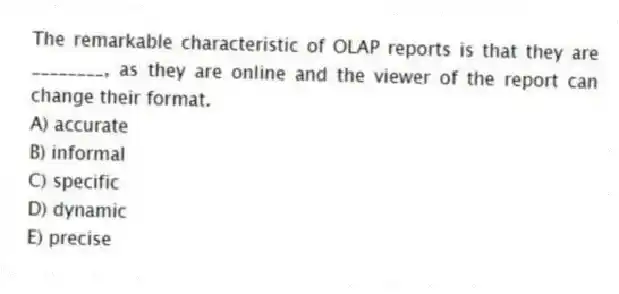The remarkable characteristic of OLAP reports is that they are ________, as they are online and the viewer of the report can change their format.
A) accurate
B) informal
C) specific
D) dynamic
E) precise