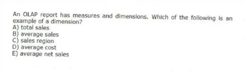 An OLAP report has measures and dimensions. Which of the following is an example of a dimension?
A) total sales
B) average sales
C) sales region
D) average cost
E) average net sales