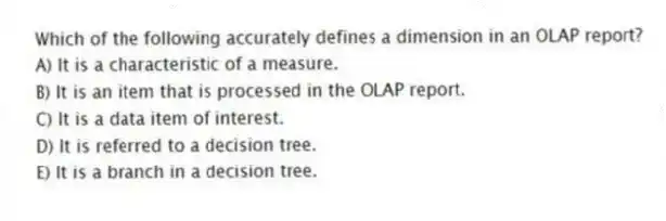 Which of the following accurately defines a dimension in an OLAP report?
A) It is a characteristic of a measure.
B) It is an item that is processed in the OLAP report.
C) It is a data item of interest.
D) It is referred to a decision tree.
E) It is a branch in a decision tree.