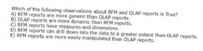 Which of the following observations about RFM and OLAP reports is True?
A) RFM reports are more generic than OLAP reports.
B) OLAP reports are more dynamic than RFM reports.
C) RFM reports have measures and dimensions.
D) RFM reports can drill down into the data to a greater extent than OLAP reports.
E) RFM reports are more easily manipulated than OLAP reports.