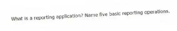 What is a reporting application? Name five basic reporting operations.