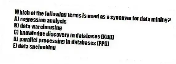 Which of the following terms is used as a synonym for data mining?
A) regression analysis
B) data warehousing
C) knowledge discovery in databases (KDD)
D) parallel processing in databases (PPD)
E) data spelunking