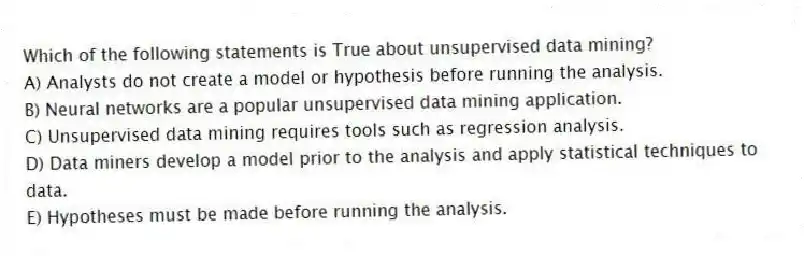 Which of the following statements is True about unsupervised data mining?
A) Analysts do not create a model or hypothesis before running the analysis.
B) Neural networks are a popular unsupervised data mining application.
C) Unsupervised data mining requires tools such as regression analysis.
D) Data miners develop a model prior to the analysis and apply statistical techniques to data.
E) Hypotheses must be made before running the analysis.