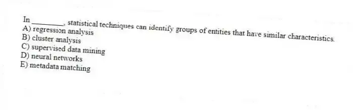 In ________, statistical techniques can identify groups of entities that have similar characteristics.
A) regression analysis
B) cluster analysis
C) supervised data mining
D) neural networks
E) metadata matching