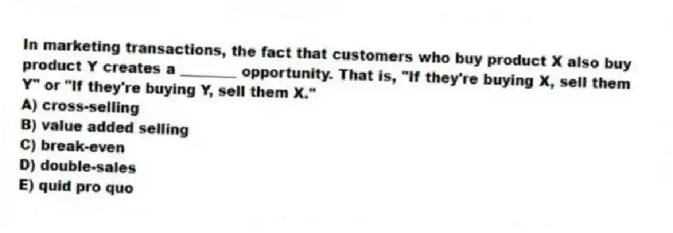 In marketing transactions, the fact that customers who buy product X also buy product Y creates a ________ opportunity. That is, "If they're buying X, sell them Y" or "If they're buying Y, sell them X."
A) cross-selling
B) value added selling
C) break-even
D) double-sales
E) quid pro quo
