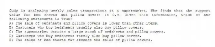 Judy is analyzing weekly sales transactions at a supermarket. She finds that the support value for bed sheets and pillow covers is 0.9. Given this information, which of the following statements is True?
A) The sale of bedsheets and pillow covers is lower than other items.
B) Customers who buy bedsheets usually also buy pillow covers.
C) The supermarket carries a large stock of bedsheets and pillow covers.
D) Customers who buy bedsheets rarely also buy pillow covers.
E) The sales of bed sheets far exceeds the sales of pillow covers.