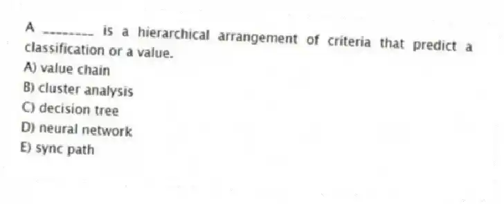 A ________ is a hierarchical arrangement of criteria that predict a classification or a value.
A) value chain
B) cluster analysis
C) decision tree
D) neural network
E) sync path