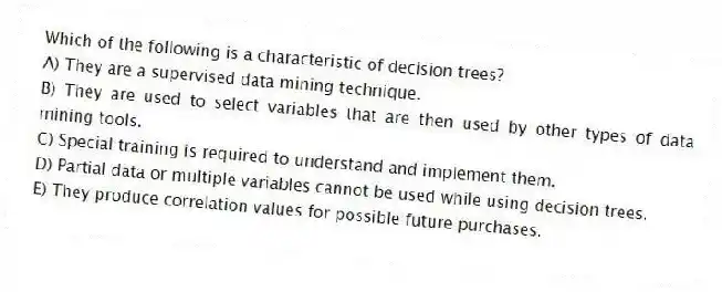 Which of the following is a characteristic of decision trees?
A) They are a supervised data mining technique.
B) They are used to select variables that are then used by other types of data mining tools.
C) Special training is required to understand and implement them.
D) Partial data or multiple variables cannot be used while using decision trees.
E) They produce correlation values for possible future purchases.
