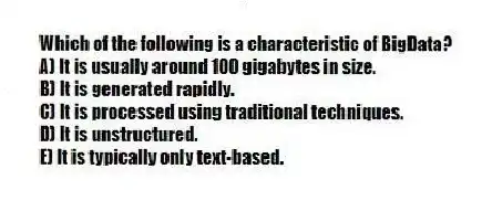 Which of the following is a characteristic of BigData?
A) It is usually around 100 gigabytes in size.
B) It is generated rapidly.
C) It is processed using traditional techniques.
D) It is unstructured.
E) It is typically only text-based.