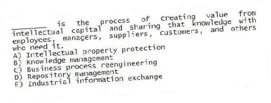 ________ is the process of creating value from intellectual capital and sharing that knowledge with employees, managers, suppliers, customers, and others who need it.
A) Intellectual property protection
B) Knowledge management
C) Business process reengineering
D) Repository management
E) Industrial information exchange