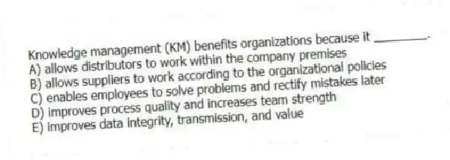 Knowledge management (KM) benefits organizations because it ________.
A) allows distributors to work within the company premises
B) allows suppliers to work according to the organizational policies
C) enables employees to solve problems and rectify mistakes later
D) improves process quality and increases team strength
E) improves data integrity, transmission, and value
