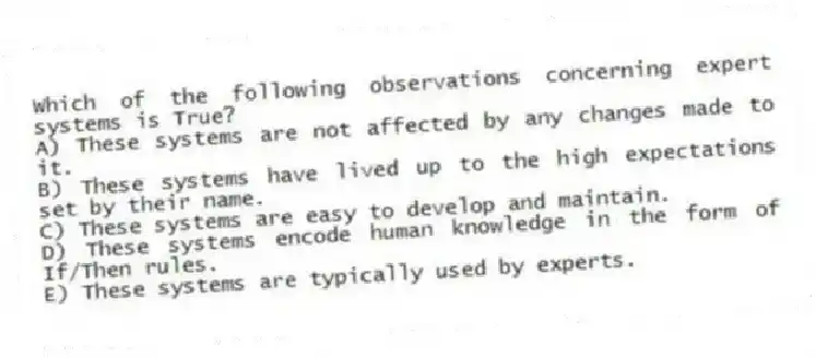 Which of the following observations concerning expert systems is True?
A) These systems are not affected by any changes made to it.
B) These systems have lived up to the high expectations set by their name.
C) These systems are easy to develop and maintain.
D) These systems encode human knowledge in the form of If/Then rules.
E) These systems are typically used by experts.