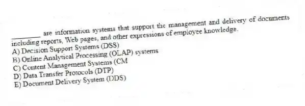 ________ are information systems that support the management and delivery of documents including reports, Web pages, and other expressions of employee knowledge.
A) Decision Support Systems (DSS)
B) Online Analytical Processing (OLAP) systems
C) Content Management Systems (CM
D) Data Transfer Protocols (DTP)
E) Document Delivery System (DDS)