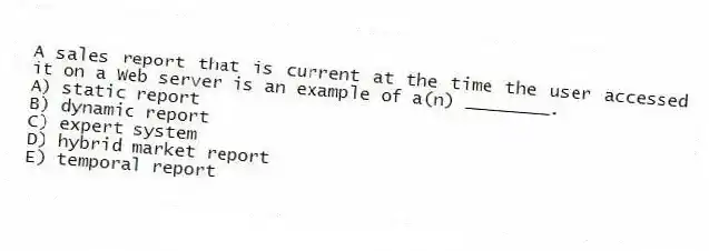 A sales report that is current at the time the user accessed it on a Web server is an example of a(n) ________.
A) static report
B) dynamic report
C) expert system
D) hybrid market report
E) temporal report