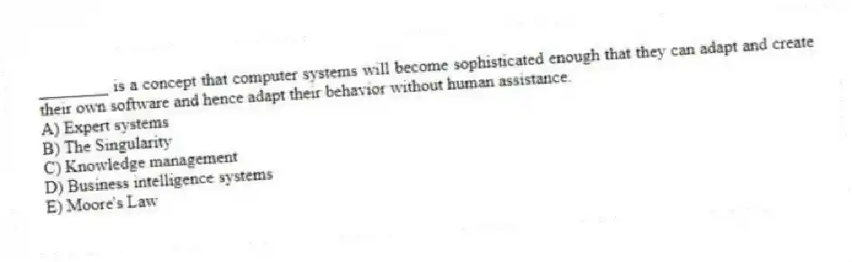 ________ is a concept that computer systems will become sophisticated enough that they can adapt and create their own software and hence adapt their behavior without human assistance.
A) Expert systems
B) The Singularity
C) Knowledge management
D) Business intelligence systems
E) Moore's Law